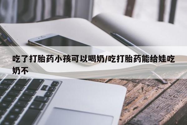流产药微信买在线下单吃了打胎药小孩可以喝奶/吃打胎药能给娃吃奶不