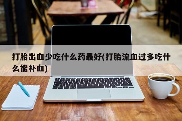 流产药微信买在线下单打胎出血少吃什么药最好(打胎流血过多吃什么能补血)