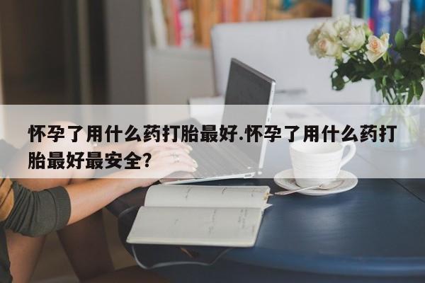 流产药微信买在线下单怀孕了用什么药打胎最好.怀孕了用什么药打胎最好最安全？