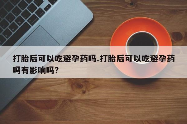 流产药微信买在线下单打胎后可以吃避孕药吗.打胎后可以吃避孕药吗有影响吗？