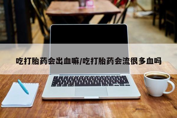 流产药微信买在线下单吃打胎药会出血嘛/吃打胎药会流很多血吗