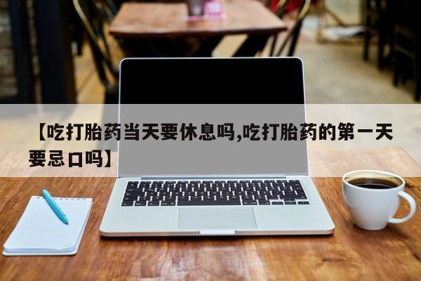 流产药微信买在线下单【吃打胎药当天要休息吗,吃打胎药的第一天要忌口吗】