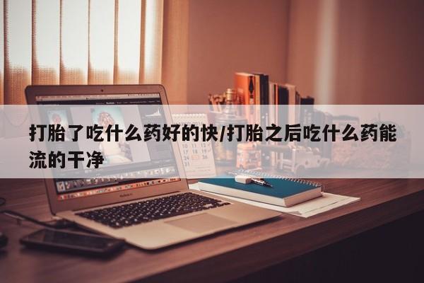 流产药微信买在线下单打胎了吃什么药好的快/打胎之后吃什么药能流的干净