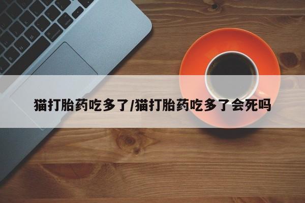 流产药微信买在线下单猫打胎药吃多了/猫打胎药吃多了会死吗