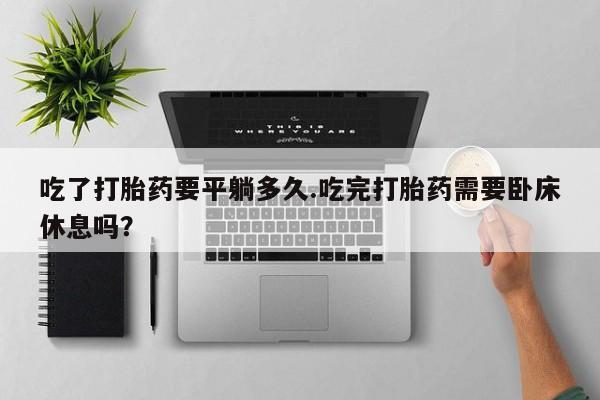 流产药微信买在线下单吃了打胎药要平躺多久.吃完打胎药需要卧床休息吗？