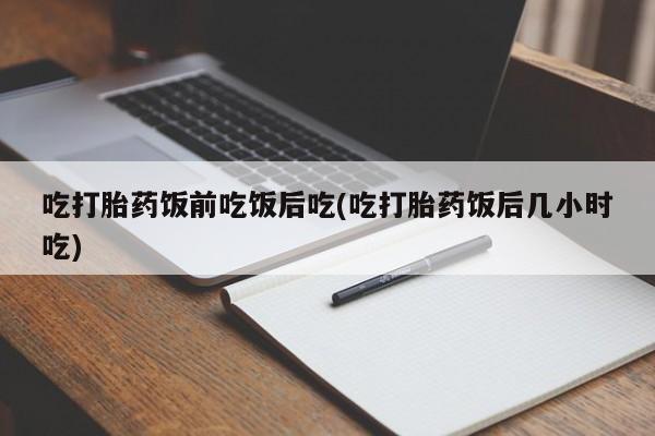 流产药微信买在线下单吃打胎药饭前吃饭后吃(吃打胎药饭后几小时吃)