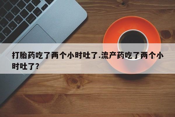 流产药微信买在线下单打胎药吃了两个小时吐了.流产药吃了两个小时吐了？