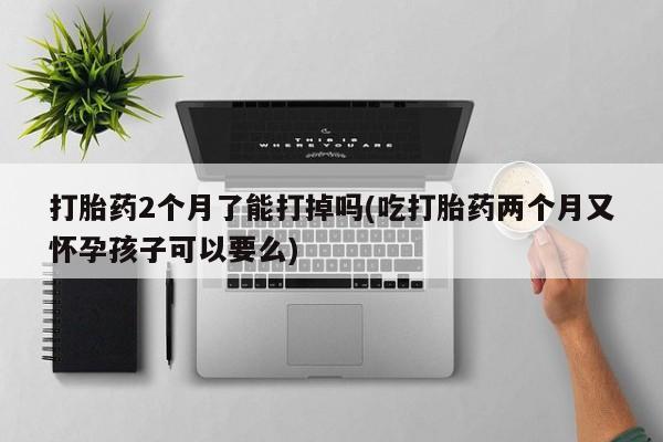 流产药微信买在线下单打胎药2个月了能打掉吗(吃打胎药两个月又怀孕孩子可以要么)