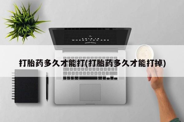 流产药微信买在线下单打胎药多久才能打(打胎药多久才能打掉)
