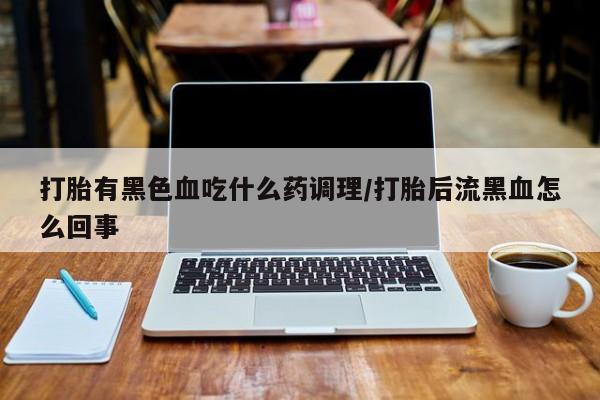 推荐个卖堕胎药的微信打胎有黑色血吃什么药调理/打胎后流黑血怎么回事