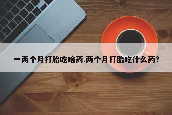 推荐个卖堕胎药的微信一两个月打胎吃啥药.两个月打胎吃什么药？