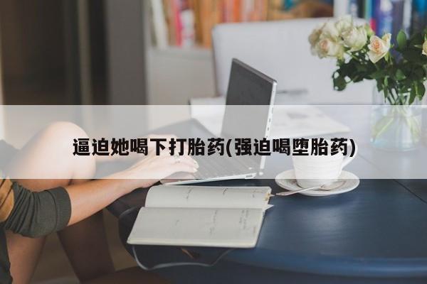 推荐个卖堕胎药的微信逼迫她喝下打胎药(强迫喝堕胎药)
