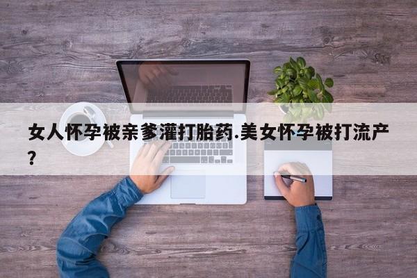推荐个卖堕胎药的微信女人怀孕被亲爹灌打胎药.美女怀孕被打流产？