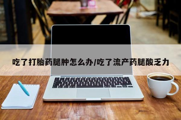 推荐个卖堕胎药的微信吃了打胎药腿肿怎么办/吃了流产药腿酸乏力