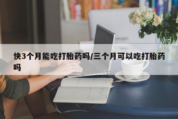 推荐个卖堕胎药的微信快3个月能吃打胎药吗/三个月可以吃打胎药吗