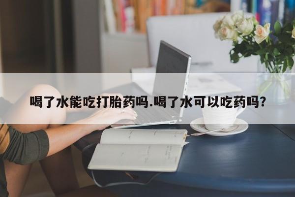 流产药微信买在线下单喝了水能吃打胎药吗.喝了水可以吃药吗？