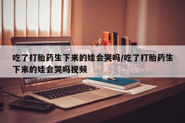 推荐个卖堕胎药的微信吃了打胎药生下来的娃会哭吗/吃了打胎药生下来的娃会哭吗视频