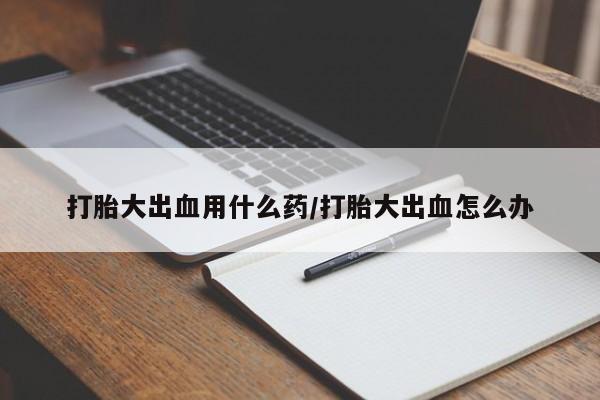流产药微信买在线下单打胎大出血用什么药/打胎大出血怎么办