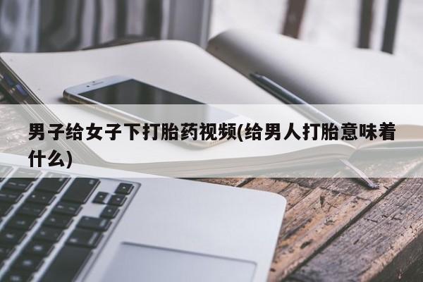 推荐个卖堕胎药的微信男子给女子下打胎药视频(给男人打胎意味着什么)