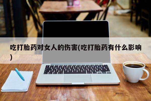 推荐个卖堕胎药的微信吃打胎药对女人的伤害(吃打胎药有什么影响)