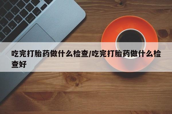 推荐个卖堕胎药的微信吃完打胎药做什么检查/吃完打胎药做什么检查好