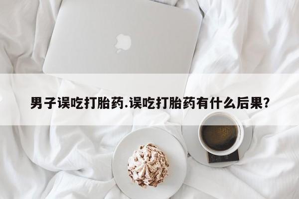 流产药微信买在线下单男子误吃打胎药.误吃打胎药有什么后果？