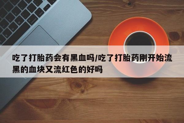 流产药微信买在线下单吃了打胎药会有黑血吗/吃了打胎药刚开始流黑的血块又流红色的好吗