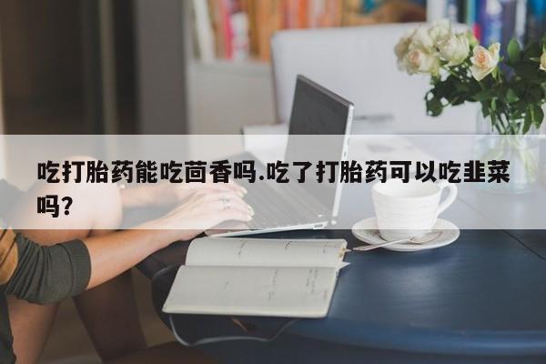 推荐个卖堕胎药的微信吃打胎药能吃茴香吗.吃了打胎药可以吃韭菜吗?