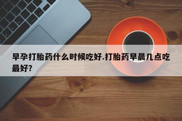 流产药微信买在线下单早孕打胎药什么时候吃好.打胎药早晨几点吃最好?