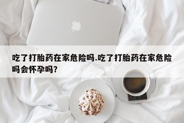 流产药微信买在线下单吃了打胎药在家危险吗.吃了打胎药在家危险吗会怀孕吗?