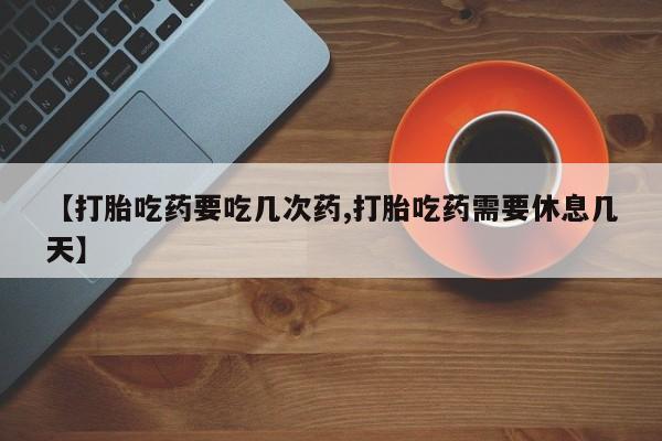 流产药微信买在线下单【打胎吃药要吃几次药,打胎吃药需要休息几天】
