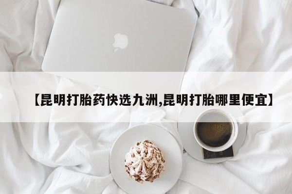 流产药微信买在线下单【昆明打胎药快选九洲,昆明打胎哪里便宜】