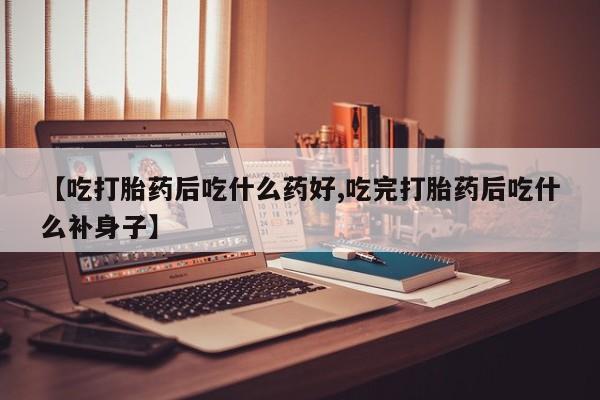流产药微信买在线下单【吃打胎药后吃什么药好,吃完打胎药后吃什么补身子】
