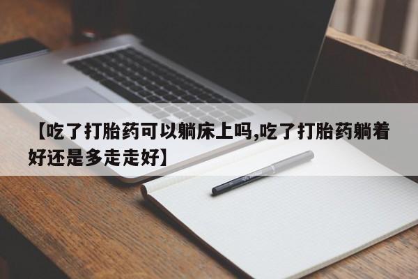 流产药微信买在线下单【吃了打胎药可以躺床上吗,吃了打胎药躺着好还是多走走好】