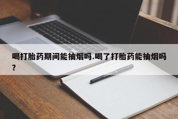 流产药微信买在线下单喝打胎药期间能抽烟吗.喝了打胎药能抽烟吗?