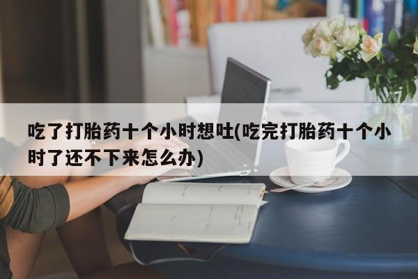 流产药微信买在线下单吃了打胎药十个小时想吐(吃完打胎药十个小时了还不下来怎么办)