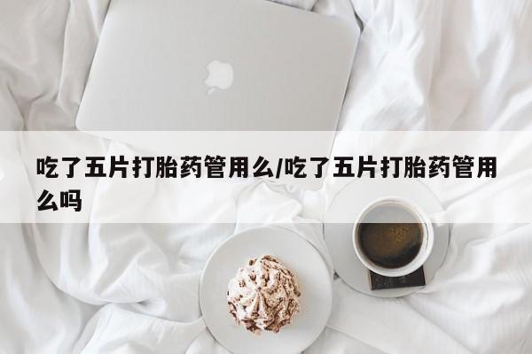 流产药微信买在线下单吃了五片打胎药管用么/吃了五片打胎药管用么吗
