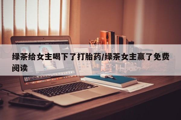 流产药微信买在线下单绿茶给女主喝下了打胎药/绿茶女主赢了免费阅读