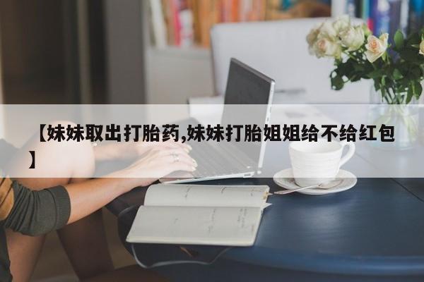 流产药微信买在线下单【妹妹取出打胎药,妹妹打胎姐姐给不给红包】