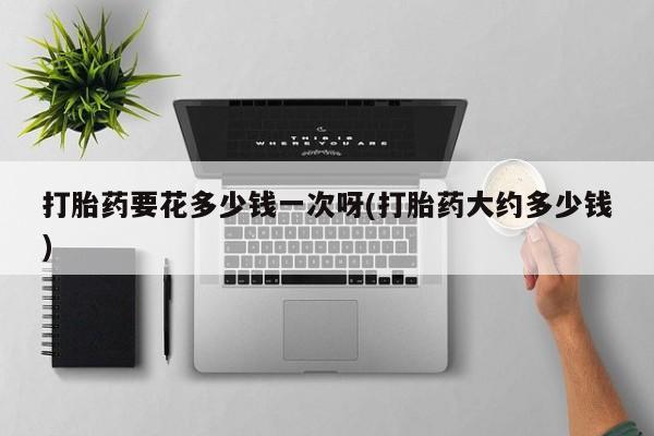 流产药微信买在线下单打胎药要花多少钱一次呀(打胎药大约多少钱)