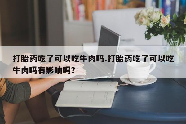 流产药微信买在线下单打胎药吃了可以吃牛肉吗.打胎药吃了可以吃牛肉吗有影响吗?
