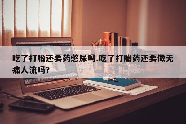 流产药微信买在线下单吃了打胎还要药憋尿吗.吃了打胎药还要做无痛人流吗?