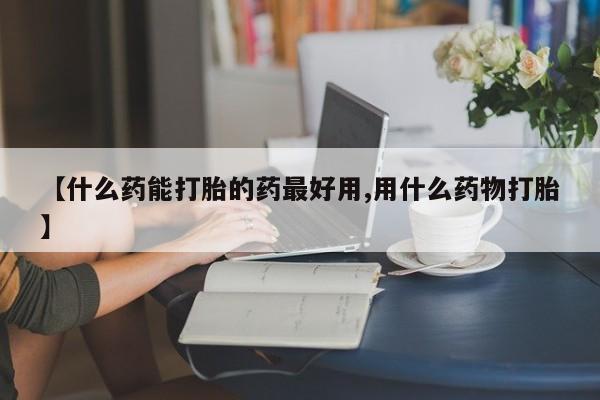 流产药微信买在线下单【什么药能打胎的药最好用,用什么药物打胎】