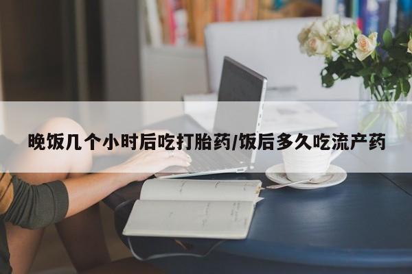 流产药微信买在线下单晚饭几个小时后吃打胎药/饭后多久吃流产药