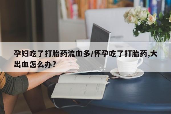 吃什么东西容易导致流产孕妇吃了打胎药流血多/怀孕吃了打胎药,大出血怎么办?
