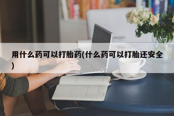 打胎药专卖微信方式用什么药可以打胎药(什么药可以打胎还安全)