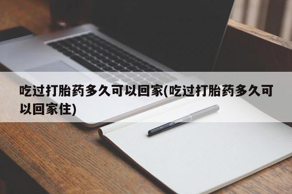 打胎药专卖微信方式吃过打胎药多久可以回家(吃过打胎药多久可以回家住)