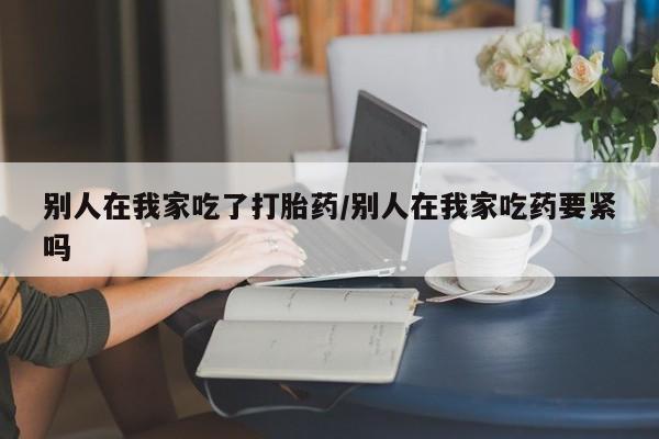 米非米索怎么买别人在我家吃了打胎药/别人在我家吃药要紧吗