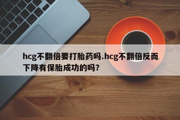 吃什么东西容易导致流产hcg不翻倍要打胎药吗.hcg不翻倍反而下降有保胎成功的吗？