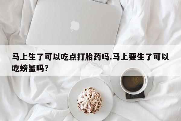 吃什么东西容易导致流产马上生了可以吃点打胎药吗.马上要生了可以吃螃蟹吗？